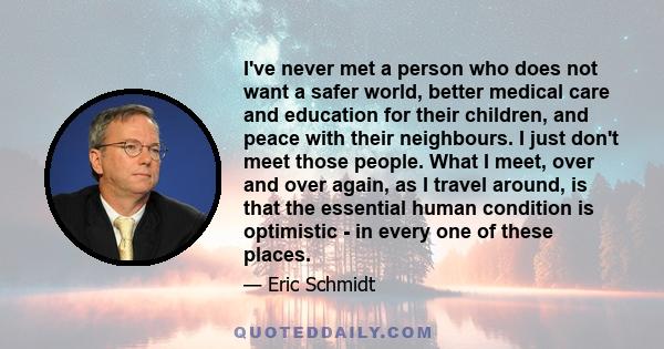 I've never met a person who does not want a safer world, better medical care and education for their children, and peace with their neighbours. I just don't meet those people. What I meet, over and over again, as I