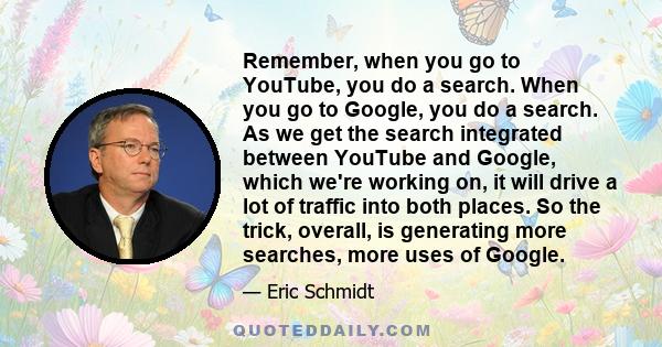 Remember, when you go to YouTube, you do a search. When you go to Google, you do a search. As we get the search integrated between YouTube and Google, which we're working on, it will drive a lot of traffic into both