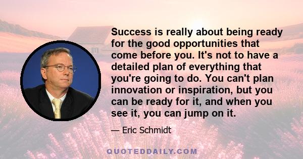 Success is really about being ready for the good opportunities that come before you. It's not to have a detailed plan of everything that you're going to do. You can't plan innovation or inspiration, but you can be ready 