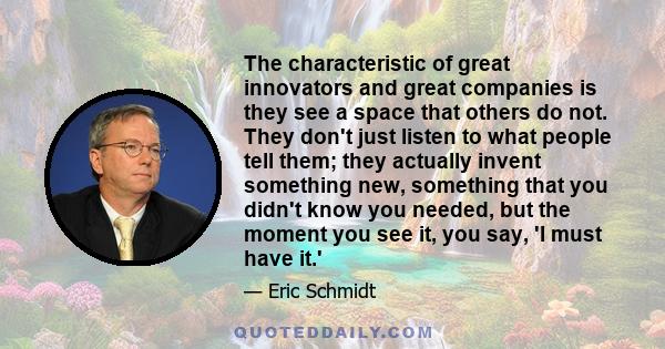 The characteristic of great innovators and great companies is they see a space that others do not. They don't just listen to what people tell them; they actually invent something new, something that you didn't know you