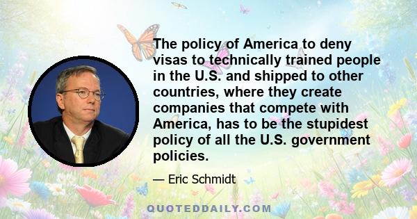 The policy of America to deny visas to technically trained people in the U.S. and shipped to other countries, where they create companies that compete with America, has to be the stupidest policy of all the U.S.