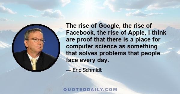 The rise of Google, the rise of Facebook, the rise of Apple, I think are proof that there is a place for computer science as something that solves problems that people face every day.