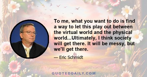 To me, what you want to do is find a way to let this play out between the virtual world and the physical world...Ultimately, I think society will get there. It will be messy, but we'll get there.