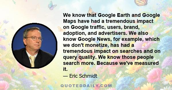 We know that Google Earth and Google Maps have had a tremendous impact on Google traffic, users, brand, adoption, and advertisers. We also know Google News, for example, which we don't monetize, has had a tremendous