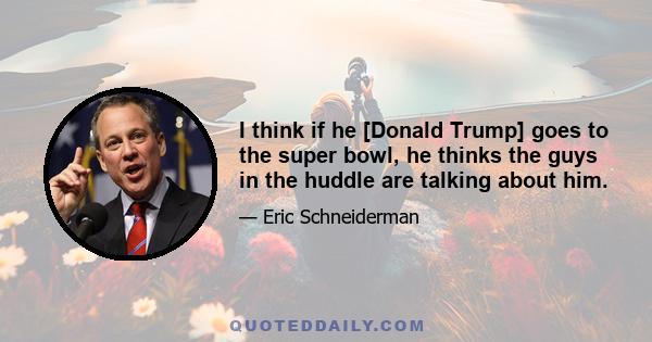 I think if he [Donald Trump] goes to the super bowl, he thinks the guys in the huddle are talking about him.