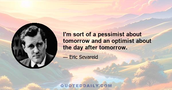 I'm sort of a pessimist about tomorrow and an optimist about the day after tomorrow.