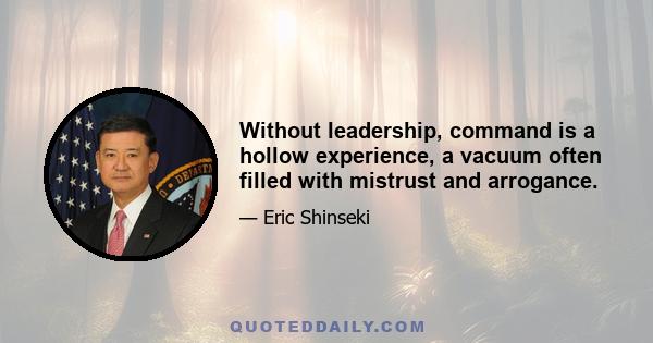 Without leadership, command is a hollow experience, a vacuum often filled with mistrust and arrogance.