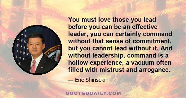 You must love those you lead before you can be an effective leader, you can certainly command without that sense of commitment, but you cannot lead without it. And without leadership, command is a hollow experience, a