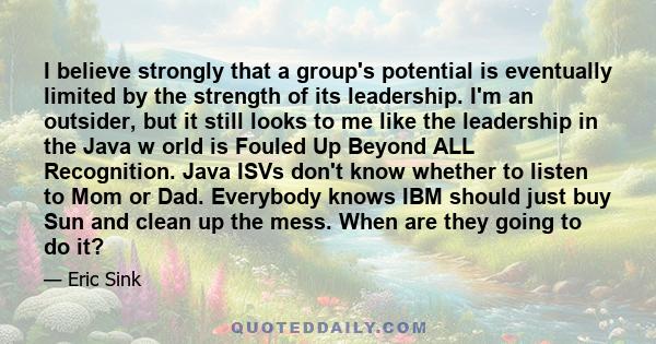 I believe strongly that a group's potential is eventually limited by the strength of its leadership. I'm an outsider, but it still looks to me like the leadership in the Java w orld is Fouled Up Beyond ALL Recognition.