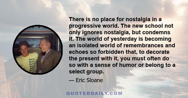 There is no place for nostalgia in a progressive world. The new school not only ignores nostalgia, but condemns it. The world of yesterday is becoming an isolated world of remembrances and echoes so forbidden that, to