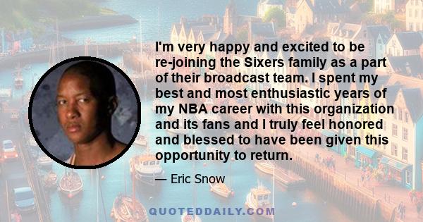 I'm very happy and excited to be re-joining the Sixers family as a part of their broadcast team. I spent my best and most enthusiastic years of my NBA career with this organization and its fans and I truly feel honored