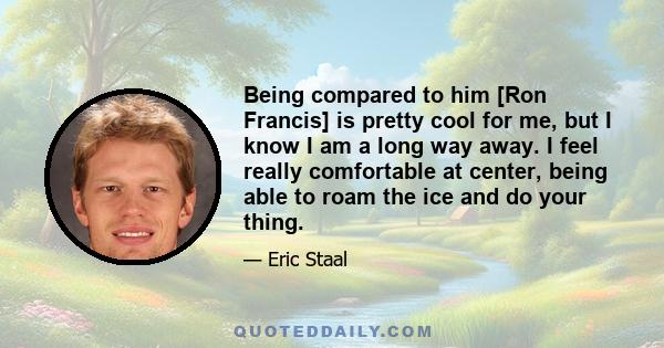 Being compared to him [Ron Francis] is pretty cool for me, but I know I am a long way away. I feel really comfortable at center, being able to roam the ice and do your thing.