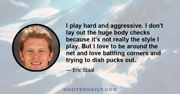 I play hard and aggressive. I don't lay out the huge body checks because it's not really the style I play. But I love to be around the net and love battling corners and trying to dish pucks out.