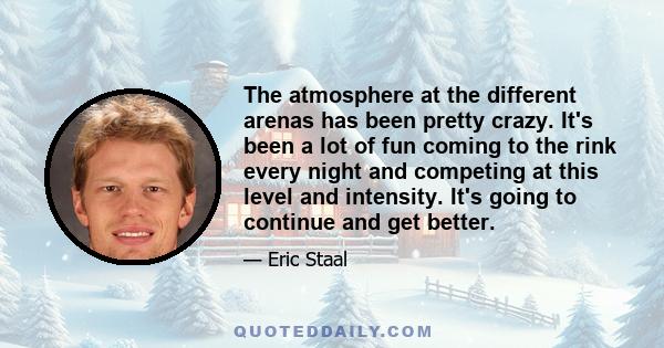 The atmosphere at the different arenas has been pretty crazy. It's been a lot of fun coming to the rink every night and competing at this level and intensity. It's going to continue and get better.