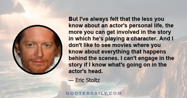 But I've always felt that the less you know about an actor's personal life, the more you can get involved in the story in which he's playing a character. And I don't like to see movies where you know about everything