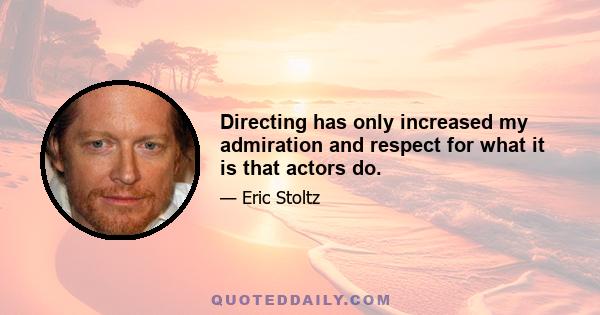 Directing has only increased my admiration and respect for what it is that actors do.