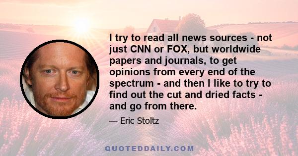 I try to read all news sources - not just CNN or FOX, but worldwide papers and journals, to get opinions from every end of the spectrum - and then I like to try to find out the cut and dried facts - and go from there.