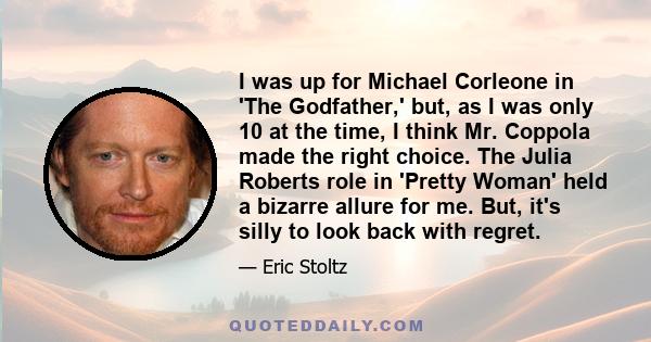 I was up for Michael Corleone in 'The Godfather,' but, as I was only 10 at the time, I think Mr. Coppola made the right choice. The Julia Roberts role in 'Pretty Woman' held a bizarre allure for me. But, it's silly to