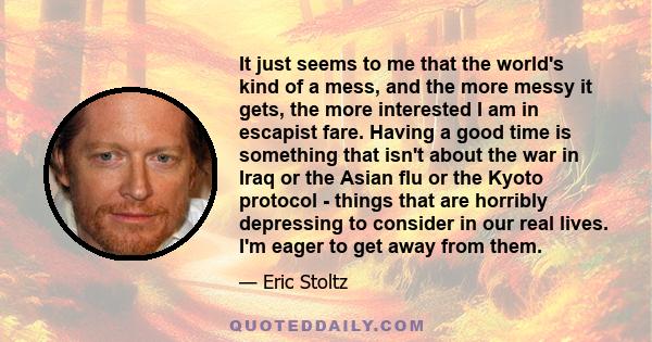 It just seems to me that the world's kind of a mess, and the more messy it gets, the more interested I am in escapist fare. Having a good time is something that isn't about the war in Iraq or the Asian flu or the Kyoto