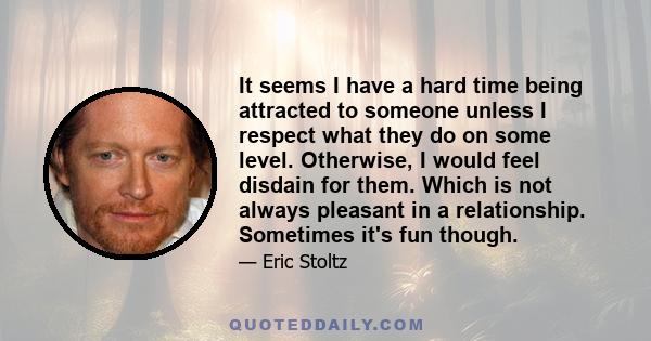 It seems I have a hard time being attracted to someone unless I respect what they do on some level. Otherwise, I would feel disdain for them. Which is not always pleasant in a relationship. Sometimes it's fun though.