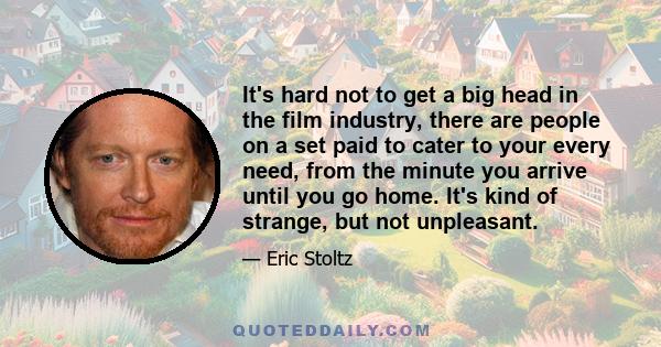 It's hard not to get a big head in the film industry, there are people on a set paid to cater to your every need, from the minute you arrive until you go home. It's kind of strange, but not unpleasant.