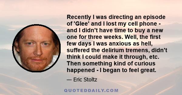 Recently I was directing an episode of 'Glee' and I lost my cell phone - and I didn't have time to buy a new one for three weeks. Well, the first few days I was anxious as hell, suffered the delirium tremens, didn't