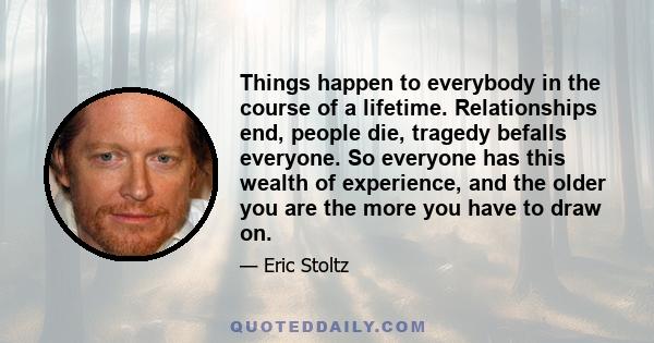 Things happen to everybody in the course of a lifetime. Relationships end, people die, tragedy befalls everyone. So everyone has this wealth of experience, and the older you are the more you have to draw on.