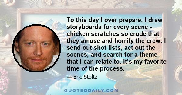 To this day I over prepare. I draw storyboards for every scene - chicken scratches so crude that they amuse and horrify the crew. I send out shot lists, act out the scenes, and search for a theme that I can relate to.