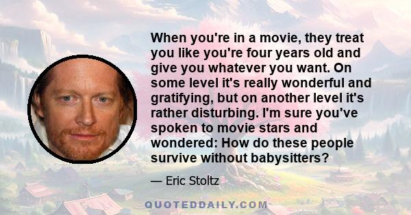 When you're in a movie, they treat you like you're four years old and give you whatever you want. On some level it's really wonderful and gratifying, but on another level it's rather disturbing. I'm sure you've spoken