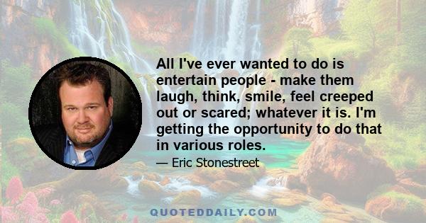 All I've ever wanted to do is entertain people - make them laugh, think, smile, feel creeped out or scared; whatever it is. I'm getting the opportunity to do that in various roles.