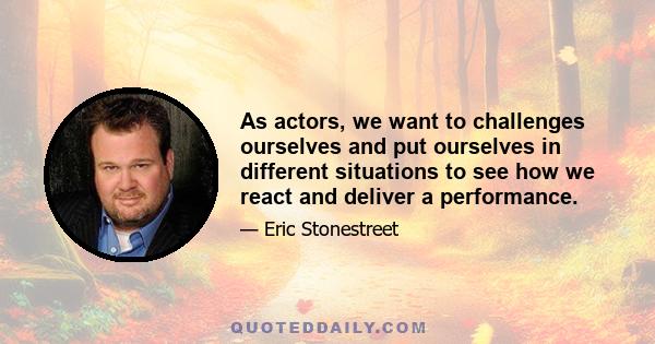 As actors, we want to challenges ourselves and put ourselves in different situations to see how we react and deliver a performance.