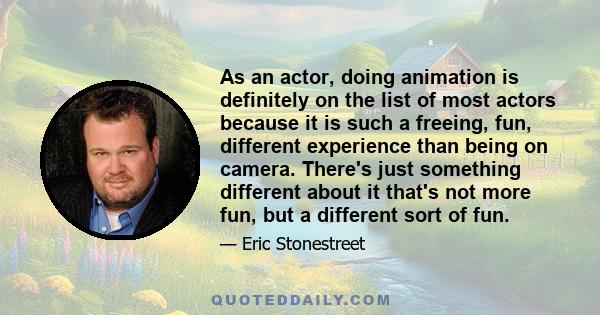 As an actor, doing animation is definitely on the list of most actors because it is such a freeing, fun, different experience than being on camera. There's just something different about it that's not more fun, but a