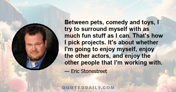 Between pets, comedy and toys, I try to surround myself with as much fun stuff as I can. That's how I pick projects. It's about whether I'm going to enjoy myself, enjoy the other actors, and enjoy the other people that