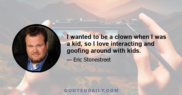 I wanted to be a clown when I was a kid, so I love interacting and goofing around with kids.