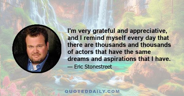 I'm very grateful and appreciative, and I remind myself every day that there are thousands and thousands of actors that have the same dreams and aspirations that I have.