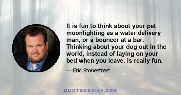 It is fun to think about your pet moonlighting as a water delivery man, or a bouncer at a bar. Thinking about your dog out in the world, instead of laying on your bed when you leave, is really fun.