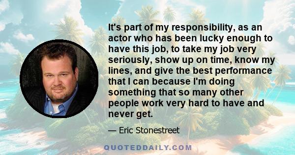 It's part of my responsibility, as an actor who has been lucky enough to have this job, to take my job very seriously, show up on time, know my lines, and give the best performance that I can because I'm doing something 