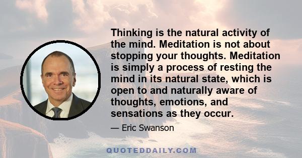 Thinking is the natural activity of the mind. Meditation is not about stopping your thoughts. Meditation is simply a process of resting the mind in its natural state, which is open to and naturally aware of thoughts,