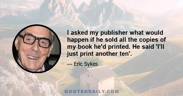 I asked my publisher what would happen if he sold all the copies of my book he'd printed. He said 'I'll just print another ten'.