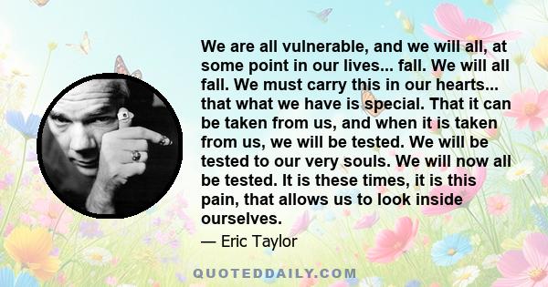 We are all vulnerable, and we will all, at some point in our lives... fall. We will all fall. We must carry this in our hearts... that what we have is special. That it can be taken from us, and when it is taken from us, 