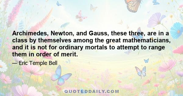 Archimedes, Newton, and Gauss, these three, are in a class by themselves among the great mathematicians, and it is not for ordinary mortals to attempt to range them in order of merit.