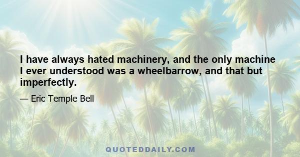 I have always hated machinery, and the only machine I ever understood was a wheelbarrow, and that but imperfectly.