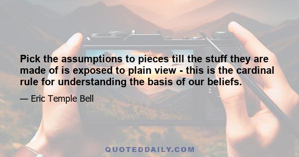 Pick the assumptions to pieces till the stuff they are made of is exposed to plain view - this is the cardinal rule for understanding the basis of our beliefs.