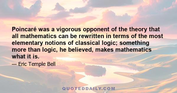 Poincaré was a vigorous opponent of the theory that all mathematics can be rewritten in terms of the most elementary notions of classical logic; something more than logic, he believed, makes mathematics what it is.