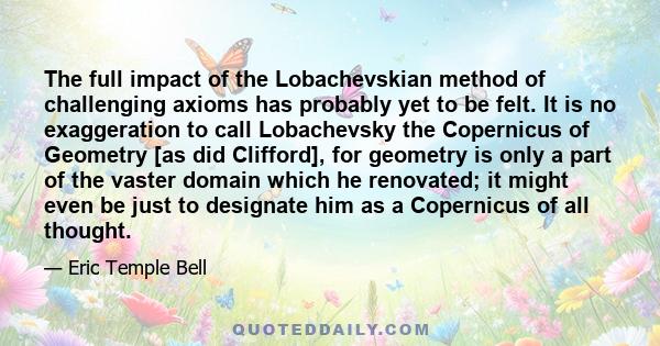 The full impact of the Lobachevskian method of challenging axioms has probably yet to be felt. It is no exaggeration to call Lobachevsky the Copernicus of Geometry [as did Clifford], for geometry is only a part of the