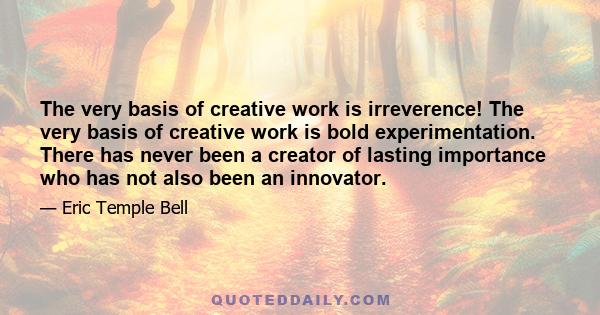 The very basis of creative work is irreverence! The very basis of creative work is bold experimentation. There has never been a creator of lasting importance who has not also been an innovator.