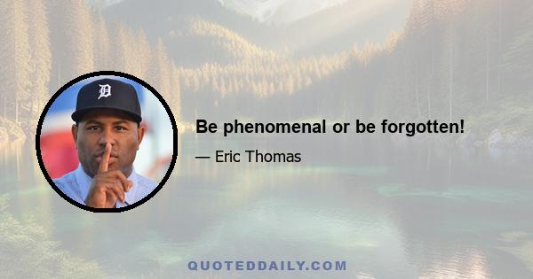 Be phenomenal or be forgotten!