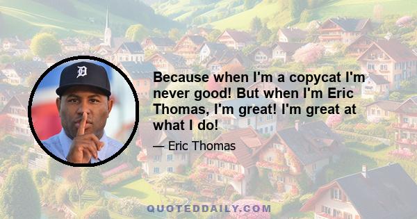 Because when I'm a copycat I'm never good! But when I'm Eric Thomas, I'm great! I'm great at what I do!