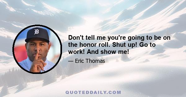 Don't tell me you're going to be on the honor roll. Shut up! Go to work! And show me!