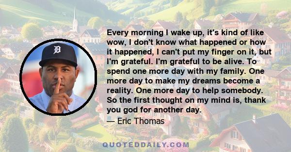 Every morning I wake up, it's kind of like wow, I don't know what happened or how it happened, I can't put my finger on it, but I'm grateful. I'm grateful to be alive. To spend one more day with my family. One more day